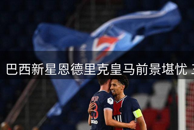 巴西新星恩德里克皇马前景堪忧 三大阻力或迫其另谋出路