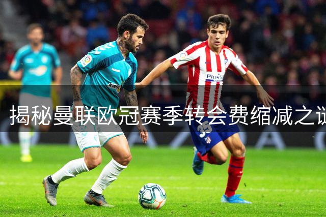 揭秘曼联欧冠赛季转会费缩减之谜：新主场筹建影响深远