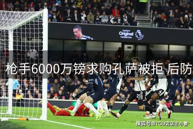枪手6000万镑求购孔萨被拒 后防危机促压哨引援