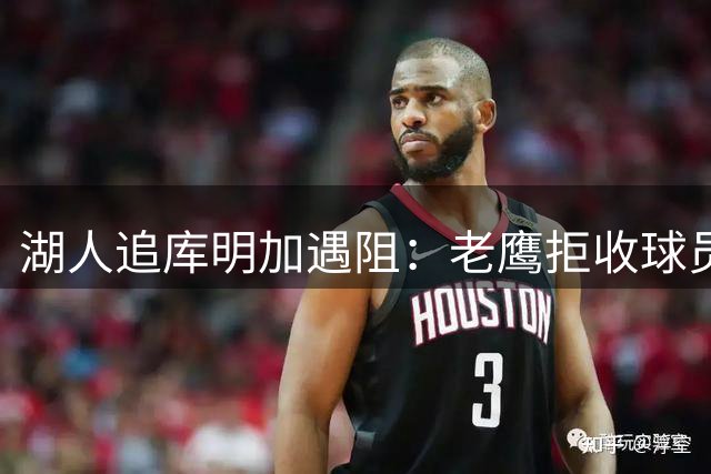 湖人追库明加遇阻：老鹰拒收球员筹码，交易路径受限