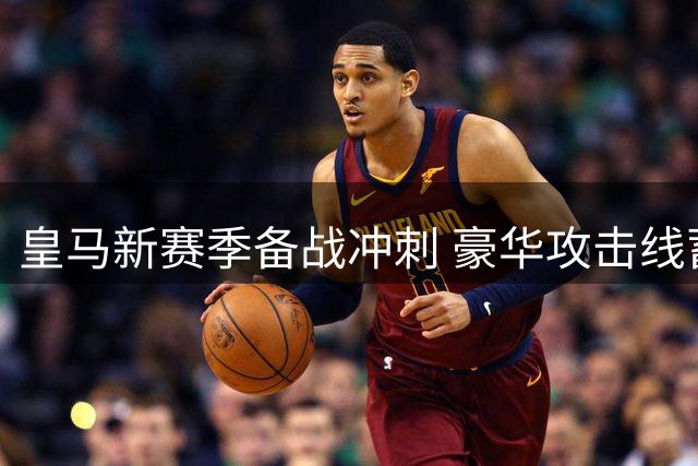 皇马新赛季备战冲刺 豪华攻击线蓄势待发