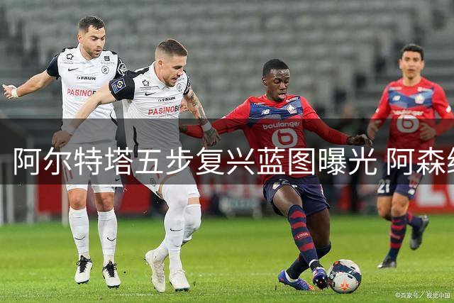 阿尔特塔五步复兴蓝图曝光 阿森纳王朝梦迎关键年